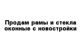 Продам рамы и стекла оконные с новостройки